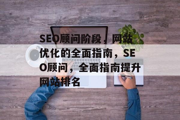 SEO顾问阶段,网站优化的全面指南,SEO顾问,全面指南提升网站排名 SEO顾问阶段,网站优化的全面指南,SEO顾问,全面指南提升网站排名