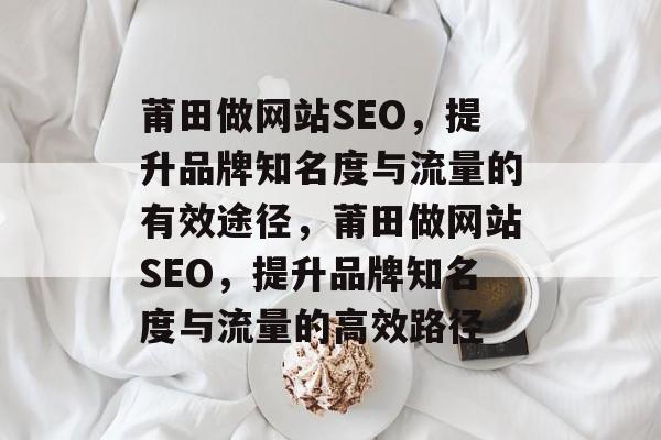 莆田做网站SEO,提升品牌知名度与流量的有效途径,莆田做网站SEO,提升品牌知名度与流量的高效路径 莆田做网站SEO,提升品牌知名度与流量的有效途径,莆田做网站SEO,提升品牌知名度与流量的高效路径