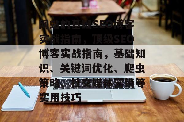 网站的基础SEO博客实战指南,顶级SEO博客实战指南,基础知识、关键词优化、爬虫策略、社交媒体营销等实用技巧 网站的基础SEO博客实战指南,顶级SEO博客实战指南,基础知识、关键词优化、爬虫策略、社交媒体营销等实用技巧