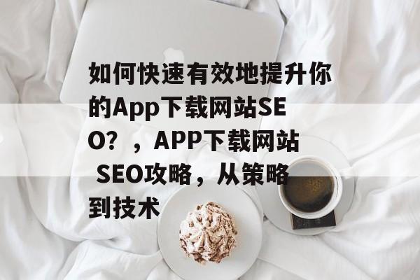 如何快速有效地提升你的App下载网站SEO?,APP下载网站 SEO攻略,从策略到技术 如何快速有效地提升你的App下载网站SEO?,APP下载网站 SEO攻略,从策略到技术