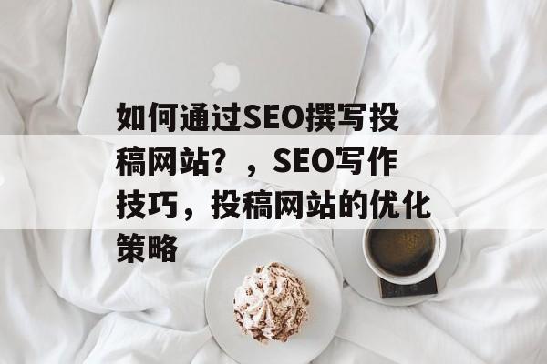 如何通过SEO撰写投稿网站?,SEO写作技巧,投稿网站的优化策略 如何通过SEO撰写投稿网站?,SEO写作技巧,投稿网站的优化策略