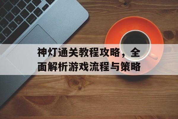 神灯通关教程攻略,全面解析游戏流程与策略 神灯通关教程攻略,全面解析游戏流程与策略
