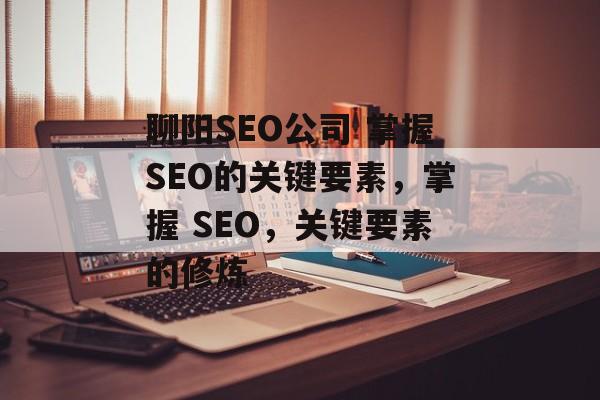 聊阳SEO公司 掌握SEO的关键要素,掌握 SEO,关键要素的修炼 聊阳SEO公司 掌握SEO的关键要素,掌握 SEO,关键要素的修炼