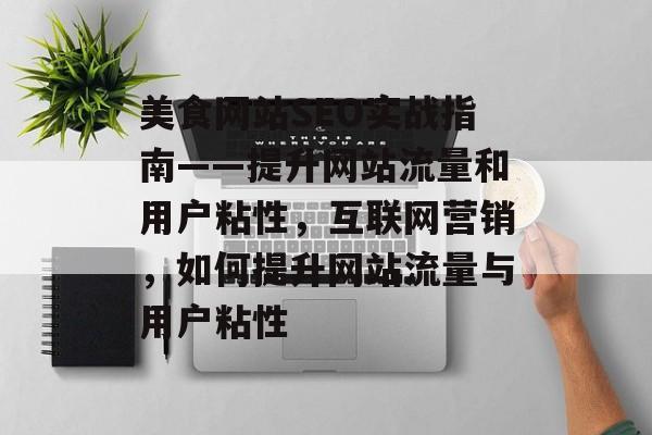 美食网站SEO实战指南——提升网站流量和用户粘性,互联网营销,如何提升网站流量与用户粘性 美食网站SEO实战指南——提升网站流量和用户粘性,互联网营销,如何提升网站流量与用户粘性