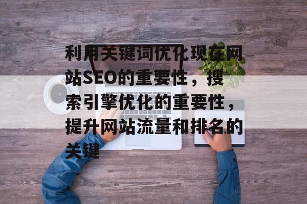 利用关键词优化现在网站SEO的重要性，搜索引擎优化的重要性，提升网站流量和排名的关键