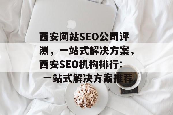 西安网站SEO公司评测,一站式解决方案,西安SEO机构排行: 一站式解决方案推荐 西安网站SEO公司评测,一站式解决方案,西安SEO机构排行: 一站式解决方案推荐