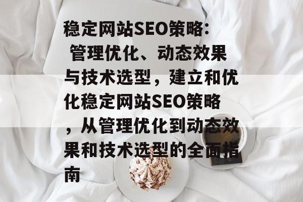 稳定网站SEO策略: 管理优化、动态效果与技术选型,建立和优化稳定网站SEO策略,从管理优化到动态效果和技术选型的全面指南 稳定网站SEO策略: 管理优化、动态效果与技术选型,建立和优化稳定网站SEO策略,从管理优化到动态效果和技术选型的全面指南