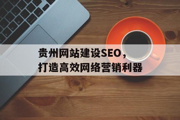 贵州网站建设SEO,打造高效网络营销利器 贵州网站建设SEO,打造高效网络营销利器
