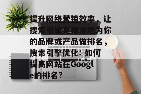 提升网络营销效率,让搜索引擎更精准地为你的品牌或产品做排名,搜索引擎优化: 如何提高网站在Google的排名? 提升网络营销效率,让搜索引擎更精准地为你的品牌或产品做排名,搜索引擎优化: 如何提高网站在Google的排名?