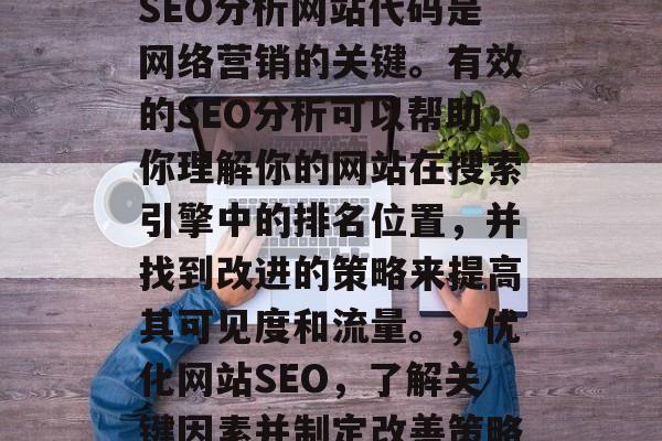SEO分析网站代码是网络营销的关键。有效的SEO分析可以帮助你理解你的网站在搜索引擎中的排名位置,并找到改进的策略来提高其可见度和流量。,优化网站SEO,了解关键因素并制定改善策略 SEO分析网站代码是网络营销的关键。有效的SEO分析可以帮助你理解你的网站在搜索引擎中的排名位置,并找到改进的策略来提高其可见度和流量。,优化网站SEO,了解关键因素并制定改善策略