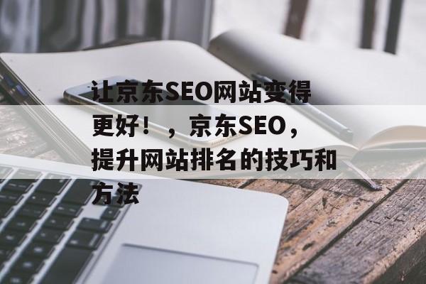 让京东SEO网站变得更好!,京东SEO,提升网站排名的技巧和方法 让京东SEO网站变得更好!,京东SEO,提升网站排名的技巧和方法