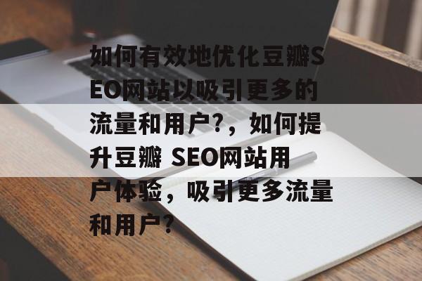 如何有效地优化豆瓣SEO网站以吸引更多的流量和用户?,如何提升豆瓣 SEO网站用户体验,吸引更多流量和用户? 如何有效地优化豆瓣SEO网站以吸引更多的流量和用户?,如何提升豆瓣 SEO网站用户体验,吸引更多流量和用户?