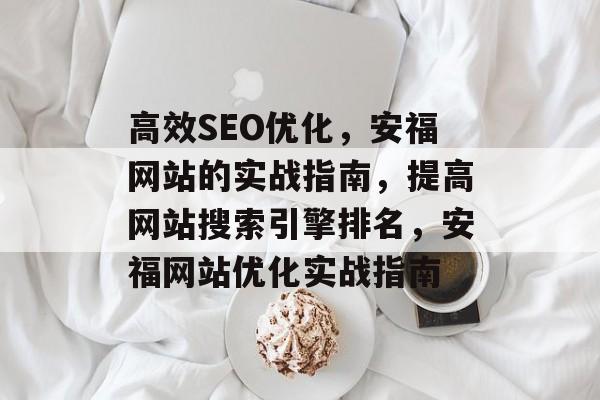 高效SEO优化，安福网站的实战指南，提高网站搜索引擎排名，安福网站优化实战指南