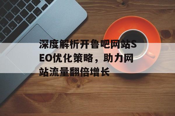深度解析开鲁吧网站SEO优化策略,助力网站流量翻倍增长 深度解析开鲁吧网站SEO优化策略,助力网站流量翻倍增长