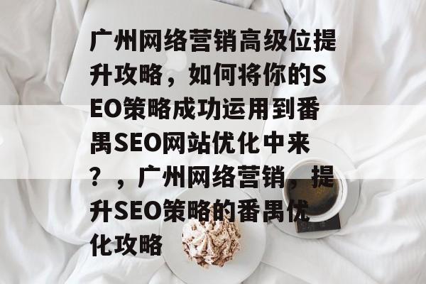 广州网络营销高级位提升攻略,如何将你的SEO策略成功运用到番禺SEO网站优化中来?,广州网络营销,提升SEO策略的番禺优化攻略 广州网络营销高级位提升攻略,如何将你的SEO策略成功运用到番禺SEO网站优化中来?,广州网络营销,提升SEO策略的番禺优化攻略