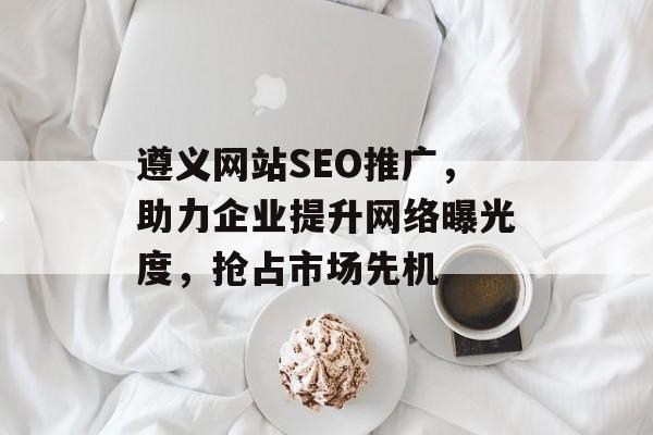 遵义网站SEO推广,助力企业提升网络曝光度,抢占市场先机 遵义网站SEO推广,助力企业提升网络曝光度,抢占市场先机