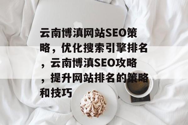 云南博滇网站SEO策略,优化搜索引擎排名,云南博滇SEO攻略,提升网站排名的策略和技巧 云南博滇网站SEO策略,优化搜索引擎排名,云南博滇SEO攻略,提升网站排名的策略和技巧
