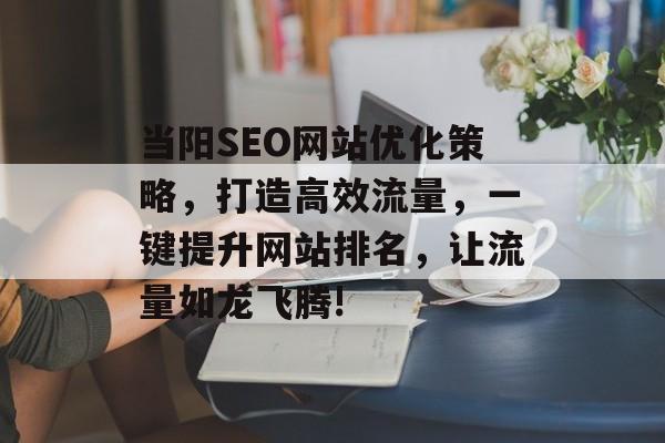 当阳SEO网站优化策略,打造高效流量,一键提升网站排名,让流量如龙飞腾! 当阳SEO网站优化策略,打造高效流量,一键提升网站排名,让流量如龙飞腾!
