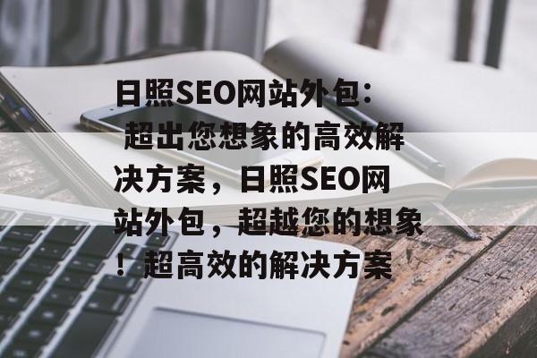 日照SEO网站外包: 超出您想象的高效解决方案,日照SEO网站外包,超越您的想象!超高效的解决方案 日照SEO网站外包: 超出您想象的高效解决方案,日照SEO网站外包,超越您的想象!超高效的解决方案