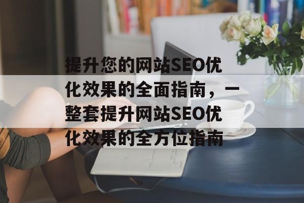 提升您的网站SEO优化效果的全面指南,一整套提升网站SEO优化效果的全方位指南 提升您的网站SEO优化效果的全面指南,一整套提升网站SEO优化效果的全方位指南