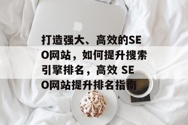 打造强大、高效的SEO网站,如何提升搜索引擎排名,高效 SEO网站提升排名指南 打造强大、高效的SEO网站,如何提升搜索引擎排名,高效 SEO网站提升排名指南