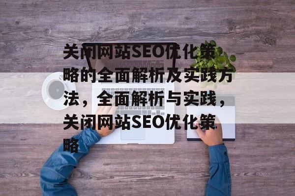 关闭网站SEO优化策略的全面解析及实践方法,全面解析与实践,关闭网站SEO优化策略 关闭网站SEO优化策略的全面解析及实践方法,全面解析与实践,关闭网站SEO优化策略