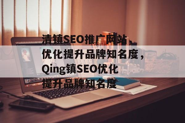清镇SEO推广网站，优化提升品牌知名度，Qing镇SEO优化提升品牌知名度