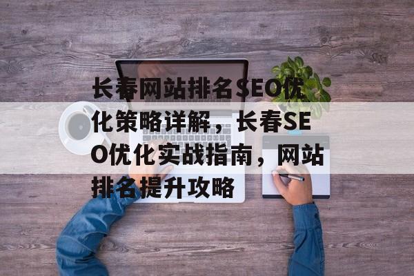 长春网站排名SEO优化策略详解,长春SEO优化实战指南,网站排名提升攻略 长春网站排名SEO优化策略详解,长春SEO优化实战指南,网站排名提升攻略