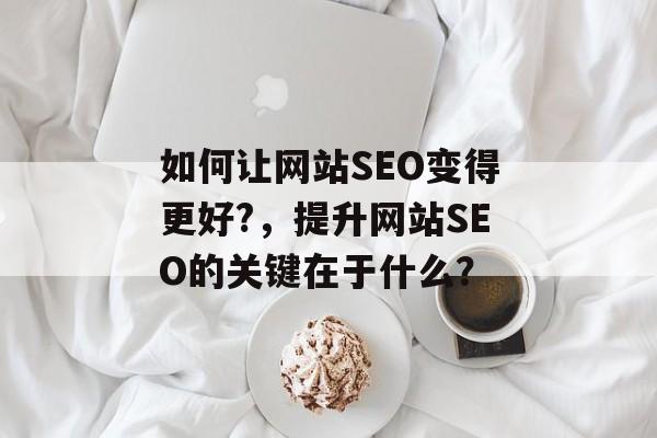 如何让网站SEO变得更好?，提升网站SEO的关键在于什么？