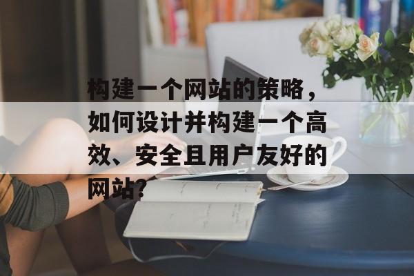 构建一个网站的策略，如何设计并构建一个高效、安全且用户友好的网站？