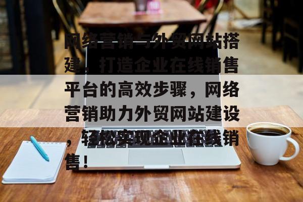 网络营销与外贸网站搭建,打造企业在线销售平台的高效步骤,网络营销助力外贸网站建设,轻松实现企业在线销售! 网络营销与外贸网站搭建,打造企业在线销售平台的高效步骤,网络营销助力外贸网站建设,轻松实现企业在线销售!