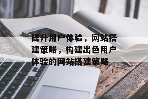 提升用户体验,网站搭建策略,构建出色用户体验的网站搭建策略 提升用户体验,网站搭建策略,构建出色用户体验的网站搭建策略