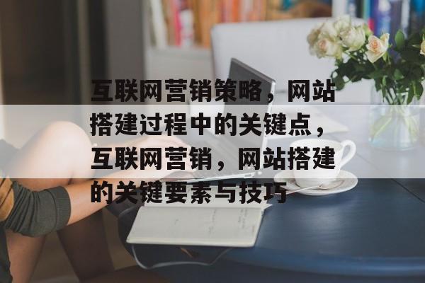 互联网营销策略,网站搭建过程中的关键点,互联网营销,网站搭建的关键要素与技巧 互联网营销策略,网站搭建过程中的关键点,互联网营销,网站搭建的关键要素与技巧