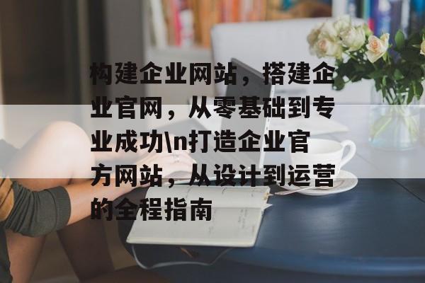 构建企业网站,搭建企业官网,从零基础到专业成功\n打造企业官方网站,从设计到运营的全程指南 构建企业网站,搭建企业官网,从零基础到专业成功\n打造企业官方网站,从设计到运营的全程指南