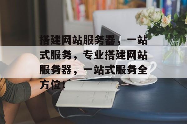搭建网站服务器,一站式服务,专业搭建网站服务器,一站式服务全方位! 搭建网站服务器,一站式服务,专业搭建网站服务器,一站式服务全方位!