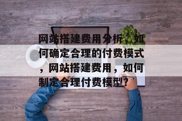 网站搭建费用分析,如何确定合理的付费模式,网站搭建费用,如何制定合理付费模型? 网站搭建费用分析,如何确定合理的付费模式,网站搭建费用,如何制定合理付费模型?
