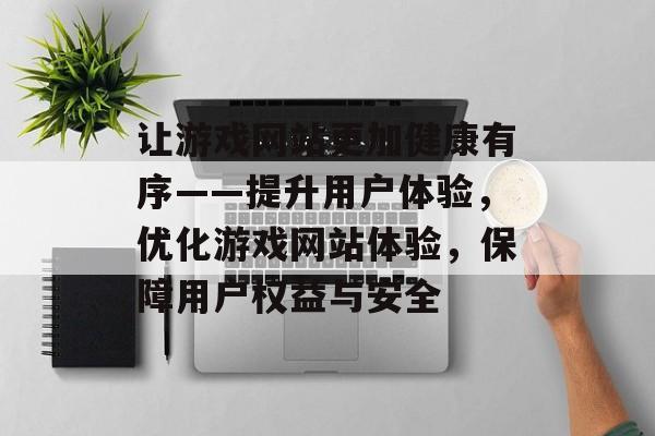 让游戏网站更加健康有序——提升用户体验,优化游戏网站体验,保障用户权益与安全 让游戏网站更加健康有序——提升用户体验,优化游戏网站体验,保障用户权益与安全