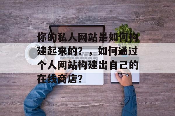你的私人网站是如何构建起来的?,如何通过个人网站构建出自己的在线商店? 你的私人网站是如何构建起来的?,如何通过个人网站构建出自己的在线商店?
