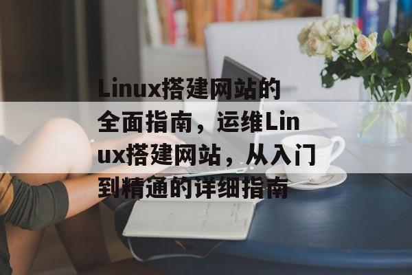 Linux搭建网站的全面指南,运维Linux搭建网站,从入门到精通的详细指南 Linux搭建网站的全面指南,运维Linux搭建网站,从入门到精通的详细指南