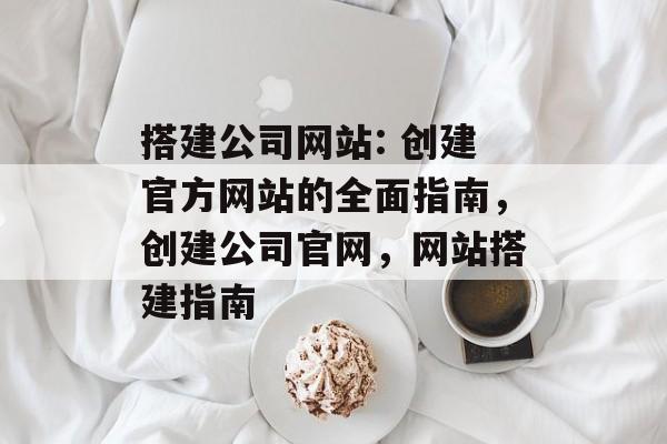 搭建公司网站: 创建官方网站的全面指南,创建公司官网,网站搭建指南 搭建公司网站: 创建官方网站的全面指南,创建公司官网,网站搭建指南