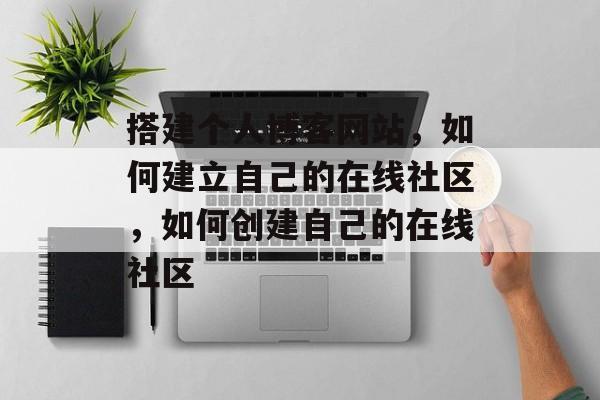 搭建个人博客网站,如何建立自己的在线社区,如何创建自己的在线社区 搭建个人博客网站,如何建立自己的在线社区,如何创建自己的在线社区
