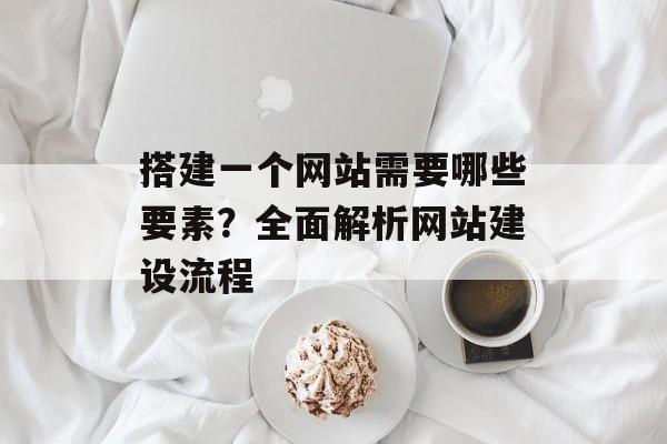 搭建一个网站需要哪些要素?全面解析网站建设流程 搭建一个网站需要哪些要素?全面解析网站建设流程