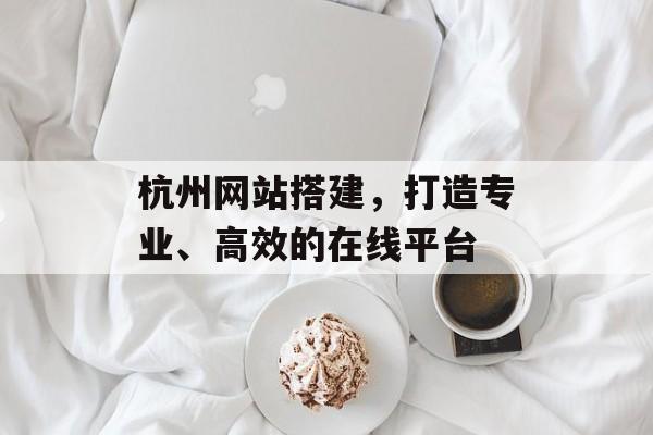杭州网站搭建,打造专业、高效的在线平台 杭州网站搭建,打造专业、高效的在线平台