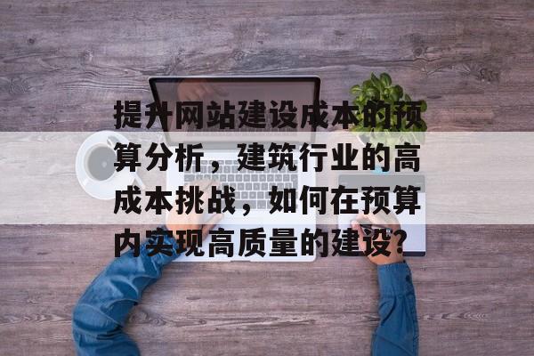 提升网站建设成本的预算分析,建筑行业的高成本挑战,如何在预算内实现高质量的建设? 提升网站建设成本的预算分析,建筑行业的高成本挑战,如何在预算内实现高质量的建设?