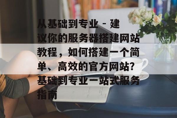 从基础到专业 - 建议你的服务器搭建网站教程,如何搭建一个简单、高效的官方网站?基础到专业一站式服务指南 从基础到专业 - 建议你的服务器搭建网站教程,如何搭建一个简单、高效的官方网站?基础到专业一站式服务指南