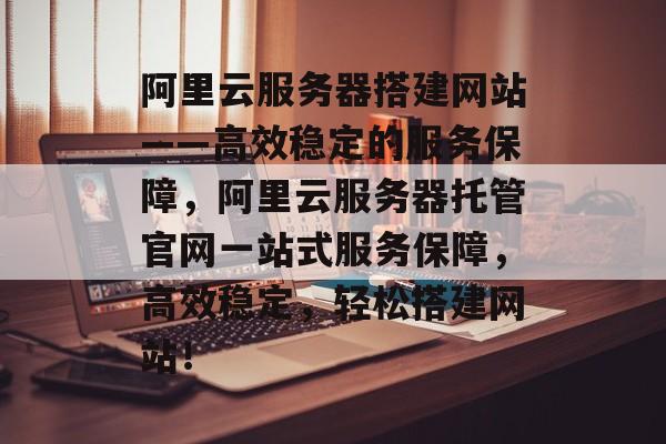 阿里云服务器搭建网站——高效稳定的服务保障,阿里云服务器托管官网一站式服务保障,高效稳定,轻松搭建网站! 阿里云服务器搭建网站——高效稳定的服务保障,阿里云服务器托管官网一站式服务保障,高效稳定,轻松搭建网站!