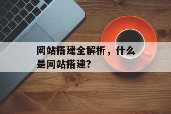 网站搭建全解析，什么是网站搭建？