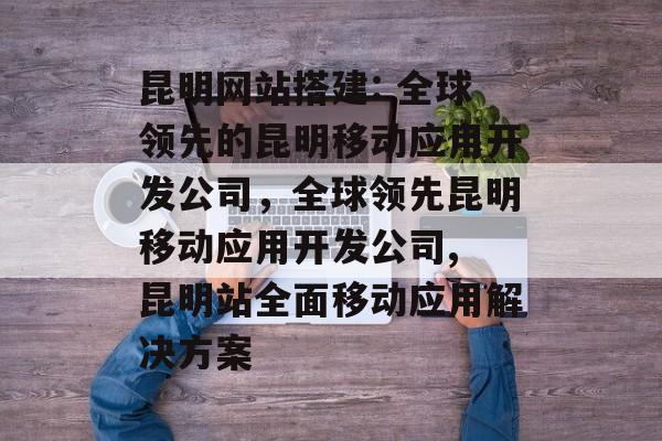 昆明网站搭建: 全球领先的昆明移动应用开发公司,全球领先昆明移动应用开发公司, 昆明站全面移动应用解决方案 昆明网站搭建: 全球领先的昆明移动应用开发公司,全球领先昆明移动应用开发公司, 昆明站全面移动应用解决方案