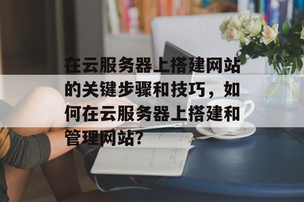 在云服务器上搭建网站的关键步骤和技巧,如何在云服务器上搭建和管理网站? 在云服务器上搭建网站的关键步骤和技巧,如何在云服务器上搭建和管理网站?