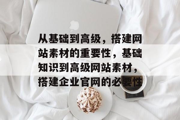 从基础到高级，搭建网站素材的重要性，基础知识到高级网站素材，搭建企业官网的必要性
